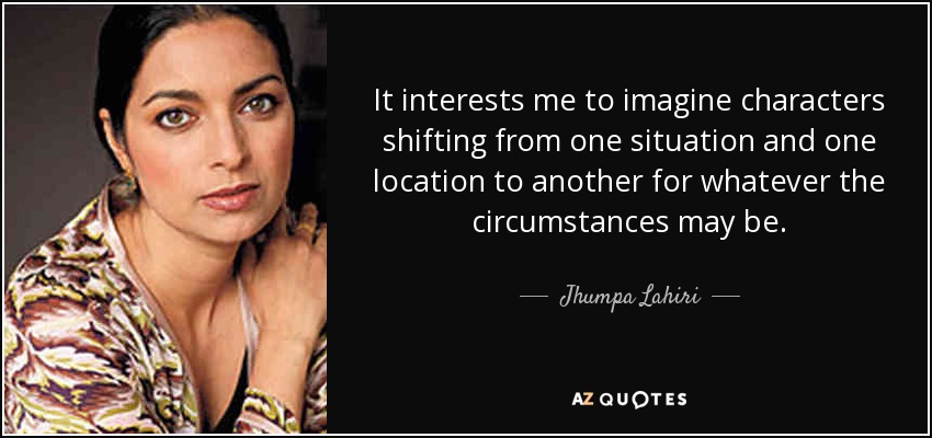 It interests me to imagine characters shifting from one situation and one location to another for whatever the circumstances may be. - Jhumpa Lahiri
