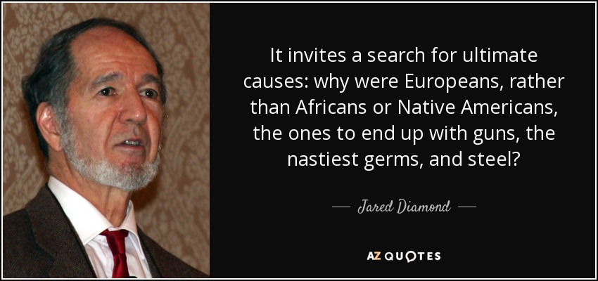 It invites a search for ultimate causes: why were Europeans, rather than Africans or Native Americans, the ones to end up with guns, the nastiest germs, and steel? - Jared Diamond