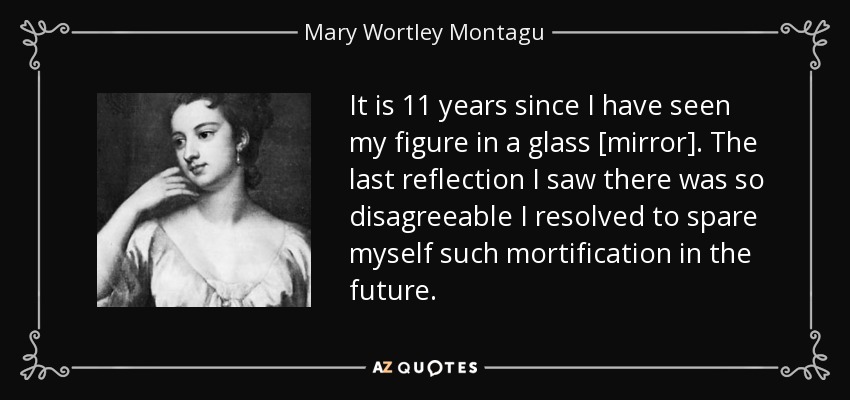 It is 11 years since I have seen my figure in a glass [mirror]. The last reflection I saw there was so disagreeable I resolved to spare myself such mortification in the future. - Mary Wortley Montagu
