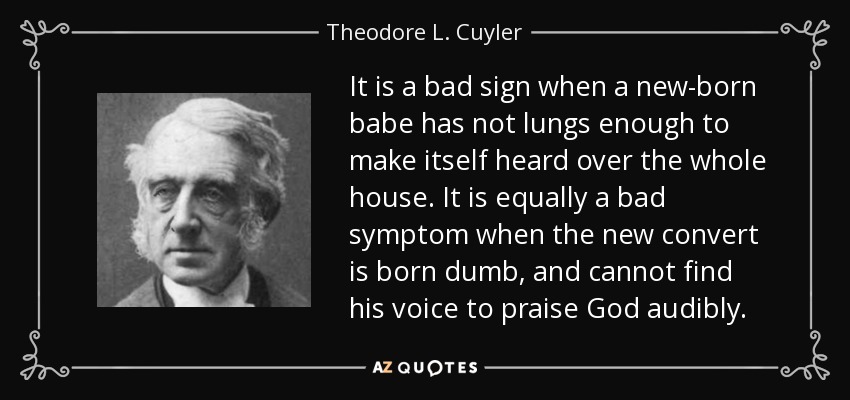 It is a bad sign when a new-born babe has not lungs enough to make itself heard over the whole house. It is equally a bad symptom when the new convert is born dumb, and cannot find his voice to praise God audibly. - Theodore L. Cuyler