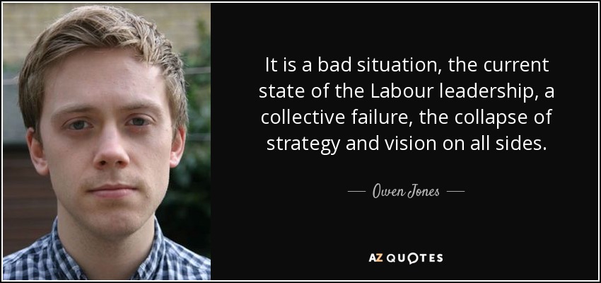 It is a bad situation, the current state of the Labour leadership, a collective failure, the collapse of strategy and vision on all sides. - Owen Jones