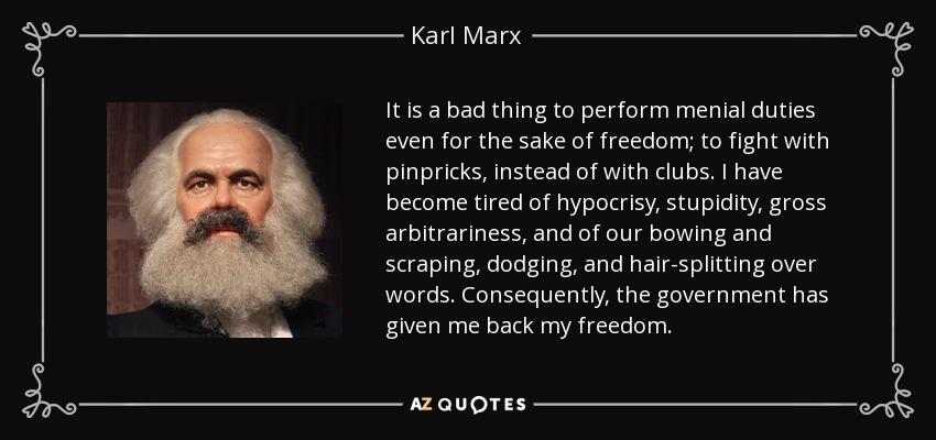 It is a bad thing to perform menial duties even for the sake of freedom; to fight with pinpricks, instead of with clubs. I have become tired of hypocrisy, stupidity, gross arbitrariness, and of our bowing and scraping, dodging, and hair-splitting over words. Consequently, the government has given me back my freedom. - Karl Marx