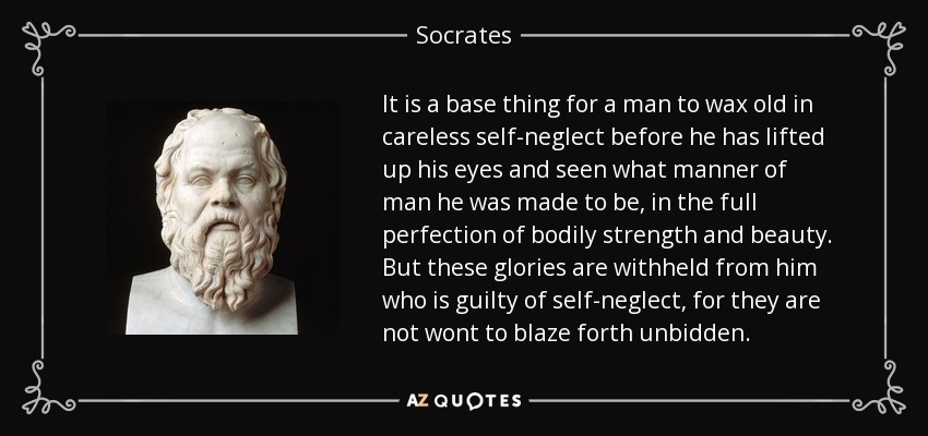 It is a base thing for a man to wax old in careless self-neglect before he has lifted up his eyes and seen what manner of man he was made to be, in the full perfection of bodily strength and beauty. But these glories are withheld from him who is guilty of self-neglect, for they are not wont to blaze forth unbidden. - Socrates