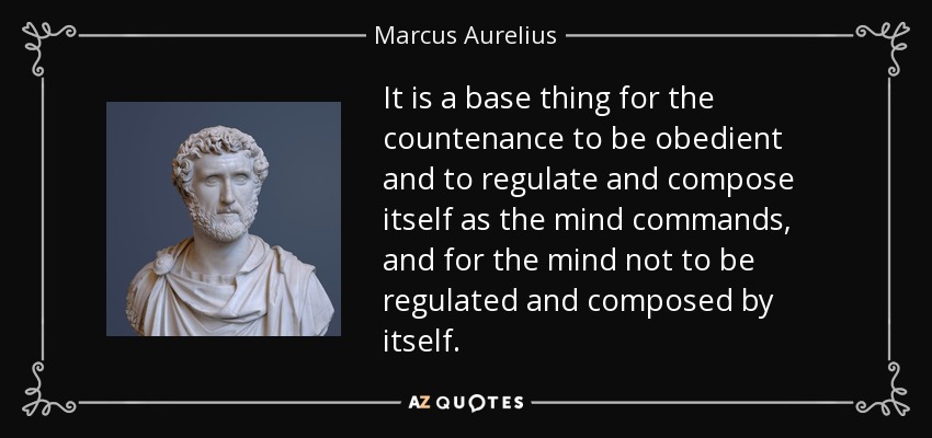 It is a base thing for the countenance to be obedient and to regulate and compose itself as the mind commands, and for the mind not to be regulated and composed by itself. - Marcus Aurelius