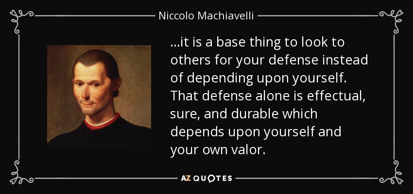 ...it is a base thing to look to others for your defense instead of depending upon yourself. That defense alone is effectual, sure, and durable which depends upon yourself and your own valor. - Niccolo Machiavelli
