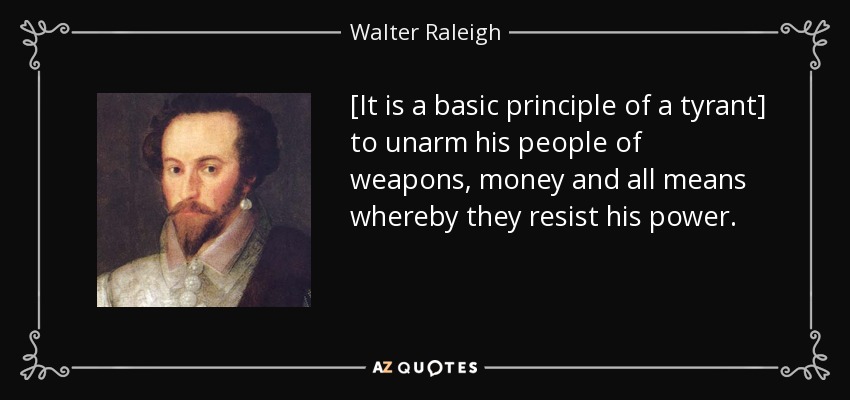 [It is a basic principle of a tyrant] to unarm his people of weapons, money and all means whereby they resist his power. - Walter Raleigh