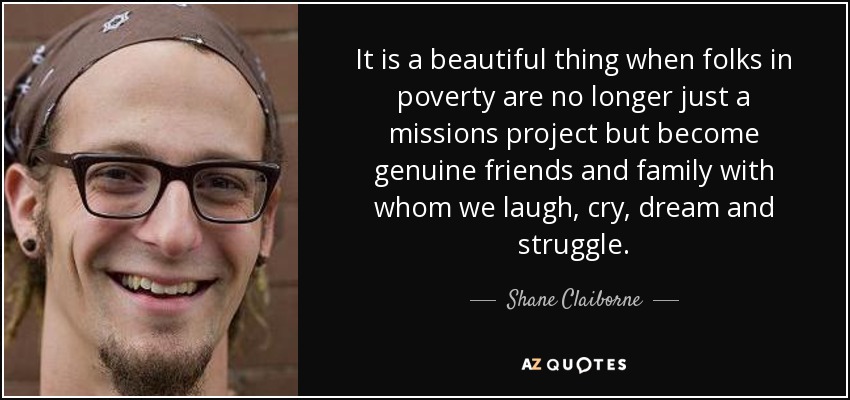 It is a beautiful thing when folks in poverty are no longer just a missions project but become genuine friends and family with whom we laugh, cry, dream and struggle. - Shane Claiborne