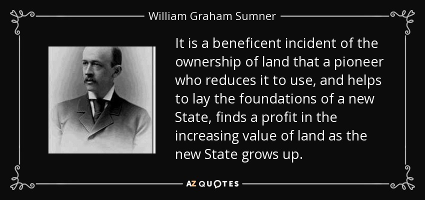 It is a beneficent incident of the ownership of land that a pioneer who reduces it to use, and helps to lay the foundations of a new State, finds a profit in the increasing value of land as the new State grows up. - William Graham Sumner