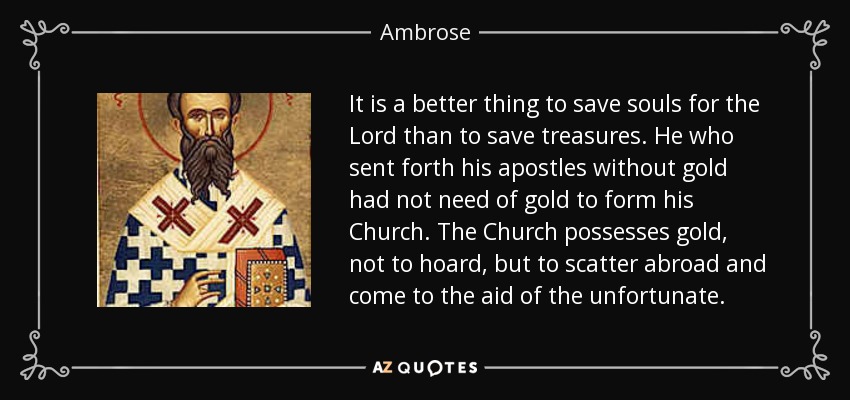 It is a better thing to save souls for the Lord than to save treasures. He who sent forth his apostles without gold had not need of gold to form his Church. The Church possesses gold, not to hoard, but to scatter abroad and come to the aid of the unfortunate. - Ambrose