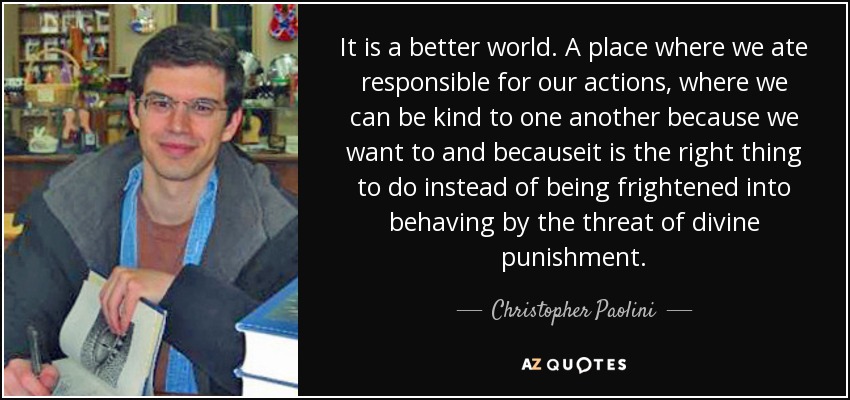 It is a better world. A place where we ate responsible for our actions, where we can be kind to one another because we want to and becauseit is the right thing to do instead of being frightened into behaving by the threat of divine punishment. - Christopher Paolini