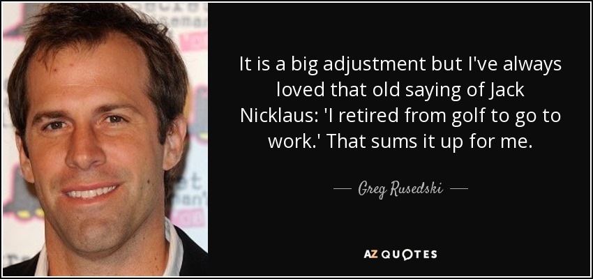 It is a big adjustment but I've always loved that old saying of Jack Nicklaus: 'I retired from golf to go to work.' That sums it up for me. - Greg Rusedski