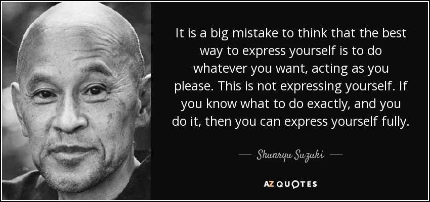It is a big mistake to think that the best way to express yourself is to do whatever you want, acting as you please. This is not expressing yourself. If you know what to do exactly, and you do it, then you can express yourself fully. - Shunryu Suzuki