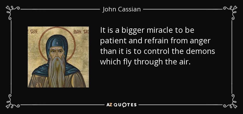 It is a bigger miracle to be patient and refrain from anger than it is to control the demons which fly through the air. - John Cassian