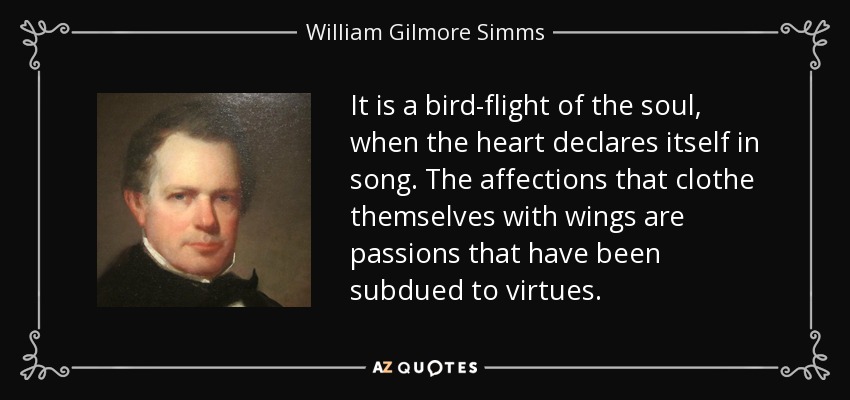 It is a bird-flight of the soul, when the heart declares itself in song. The affections that clothe themselves with wings are passions that have been subdued to virtues. - William Gilmore Simms