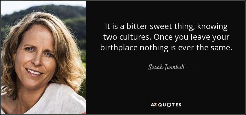 It is a bitter-sweet thing, knowing two cultures. Once you leave your birthplace nothing is ever the same. - Sarah Turnbull