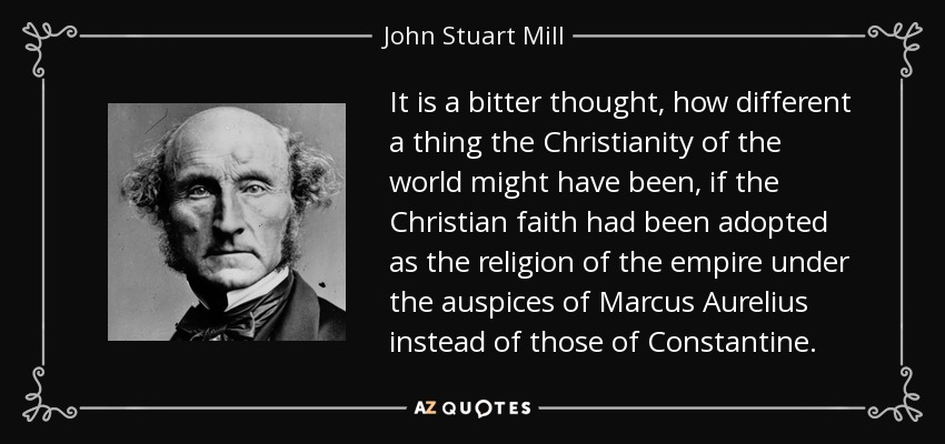 It is a bitter thought, how different a thing the Christianity of the world might have been, if the Christian faith had been adopted as the religion of the empire under the auspices of Marcus Aurelius instead of those of Constantine. - John Stuart Mill