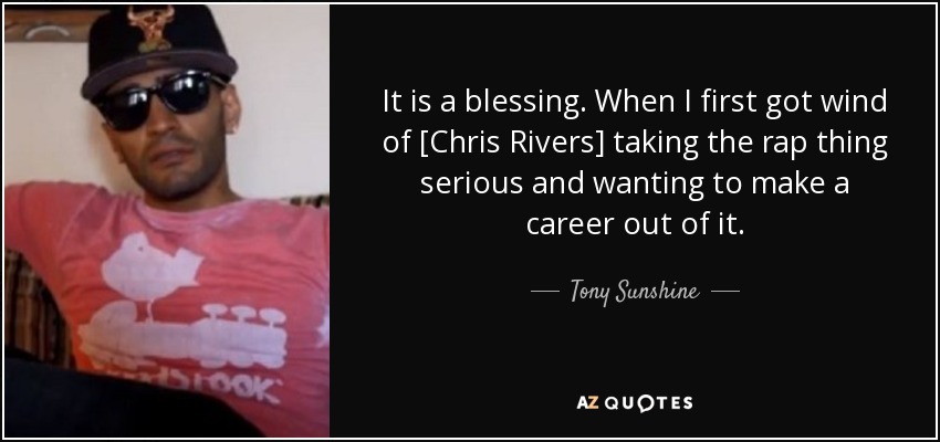It is a blessing. When I first got wind of [Chris Rivers] taking the rap thing serious and wanting to make a career out of it. - Tony Sunshine