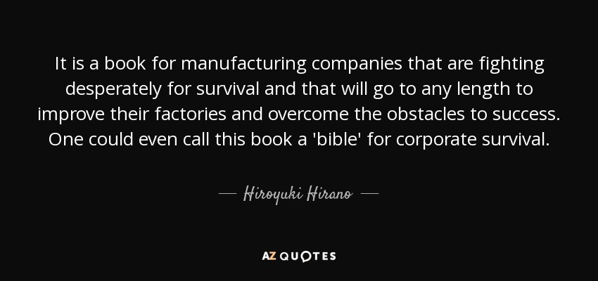It is a book for manufacturing companies that are fighting desperately for survival and that will go to any length to improve their factories and overcome the obstacles to success. One could even call this book a 'bible' for corporate survival. - Hiroyuki Hirano