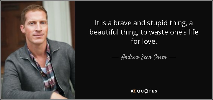 It is a brave and stupid thing, a beautiful thing, to waste one's life for love. - Andrew Sean Greer