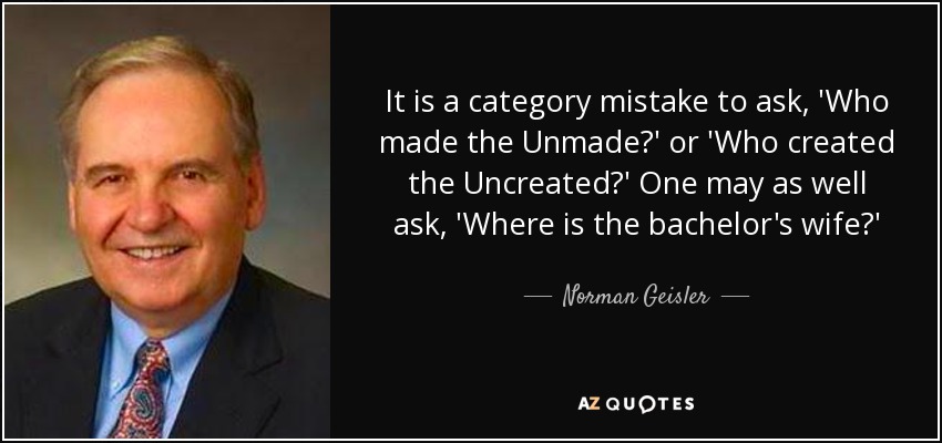 It is a category mistake to ask, 'Who made the Unmade?' or 'Who created the Uncreated?' One may as well ask, 'Where is the bachelor's wife?' - Norman Geisler