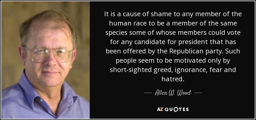 It is a cause of shame to any member of the human race to be a member of the same species some of whose members could vote for any candidate for president that has been offered by the Republican party. Such people seem to be motivated only by short-sighted greed, ignorance, fear and hatred. - Allen W. Wood