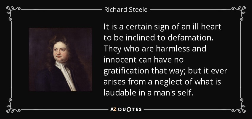 It is a certain sign of an ill heart to be inclined to defamation. They who are harmless and innocent can have no gratification that way; but it ever arises from a neglect of what is laudable in a man's self. - Richard Steele