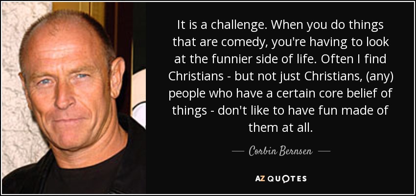 It is a challenge. When you do things that are comedy, you're having to look at the funnier side of life. Often I find Christians - but not just Christians, (any) people who have a certain core belief of things - don't like to have fun made of them at all. - Corbin Bernsen