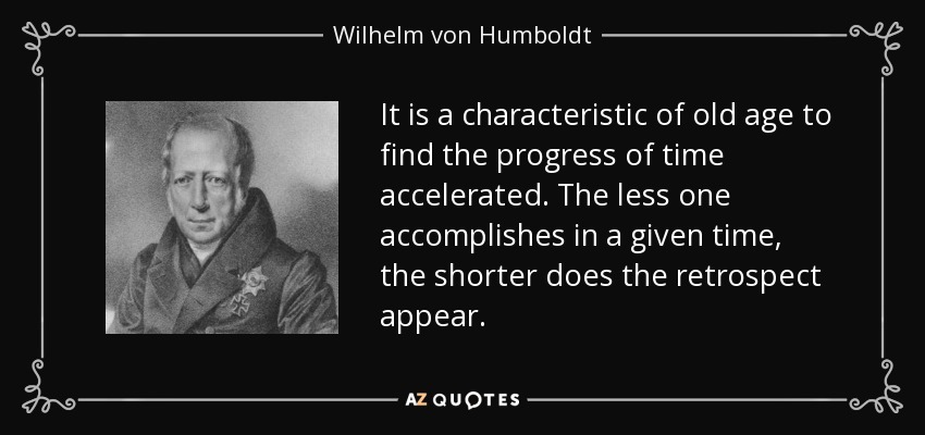 It is a characteristic of old age to find the progress of time accelerated. The less one accomplishes in a given time, the shorter does the retrospect appear. - Wilhelm von Humboldt