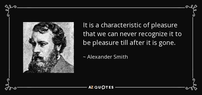 It is a characteristic of pleasure that we can never recognize it to be pleasure till after it is gone. - Alexander Smith