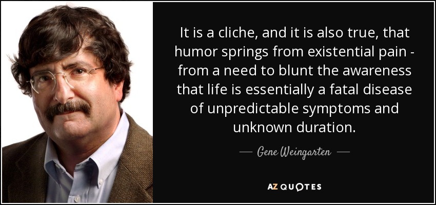 It is a cliche, and it is also true, that humor springs from existential pain - from a need to blunt the awareness that life is essentially a fatal disease of unpredictable symptoms and unknown duration. - Gene Weingarten