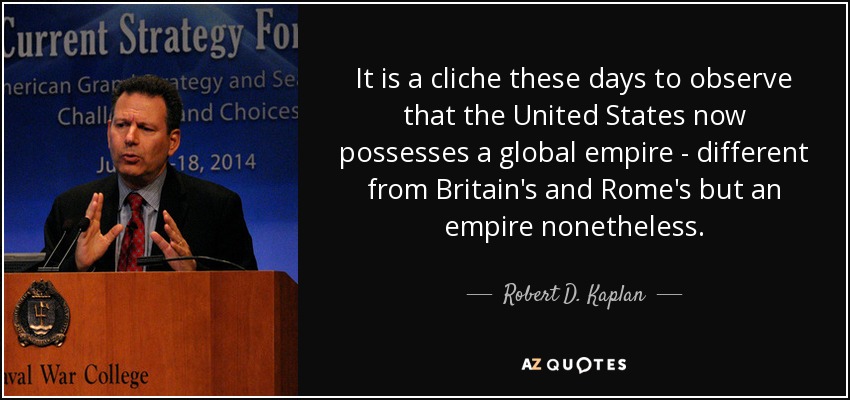 It is a cliche these days to observe that the United States now possesses a global empire - different from Britain's and Rome's but an empire nonetheless. - Robert D. Kaplan