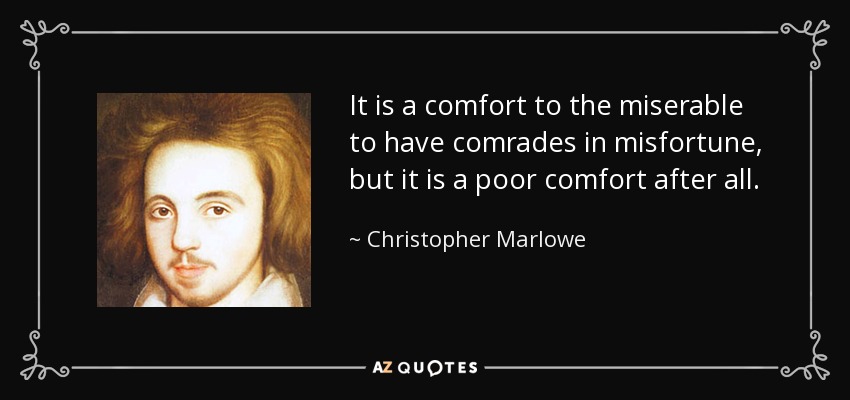 It is a comfort to the miserable to have comrades in misfortune, but it is a poor comfort after all. - Christopher Marlowe