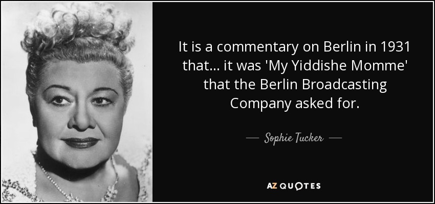 It is a commentary on Berlin in 1931 that ... it was 'My Yiddishe Momme' that the Berlin Broadcasting Company asked for. - Sophie Tucker