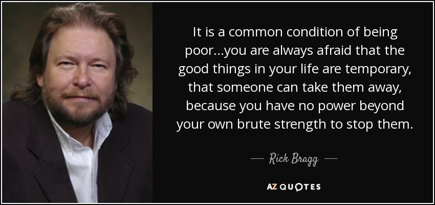 It is a common condition of being poor...you are always afraid that the good things in your life are temporary, that someone can take them away, because you have no power beyond your own brute strength to stop them. - Rick Bragg