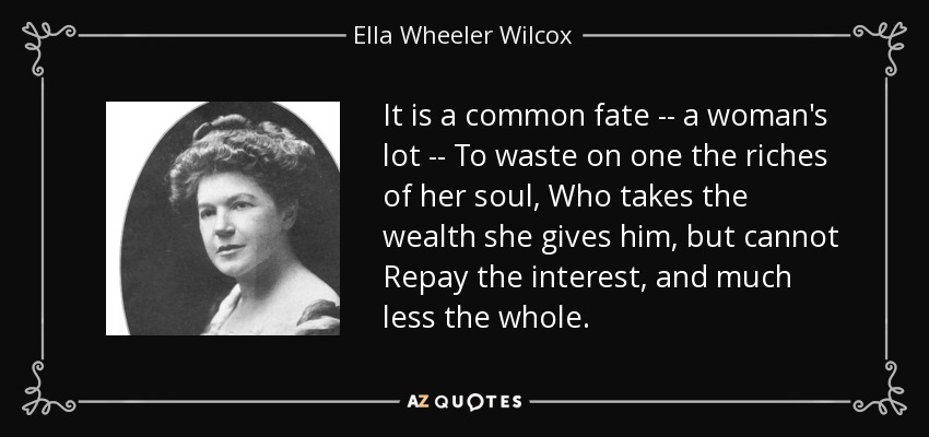 It is a common fate -- a woman's lot -- To waste on one the riches of her soul, Who takes the wealth she gives him, but cannot Repay the interest, and much less the whole. - Ella Wheeler Wilcox