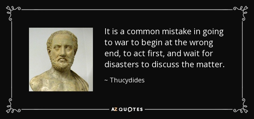 It is a common mistake in going to war to begin at the wrong end, to act first, and wait for disasters to discuss the matter. - Thucydides