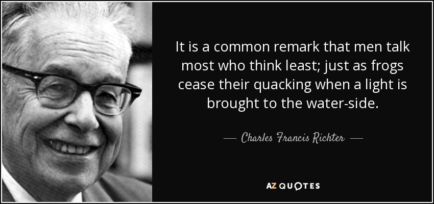 It is a common remark that men talk most who think least; just as frogs cease their quacking when a light is brought to the water-side. - Charles Francis Richter