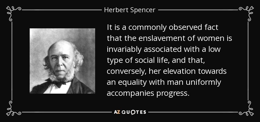 It is a commonly observed fact that the enslavement of women is invariably associated with a low type of social life, and that, conversely, her elevation towards an equality with man uniformly accompanies progress. - Herbert Spencer
