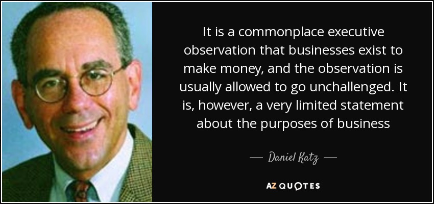 It is a commonplace executive observation that businesses exist to make money, and the observation is usually allowed to go unchallenged. It is, however, a very limited statement about the purposes of business - Daniel Katz