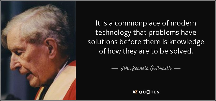 It is a commonplace of modern technology that problems have solutions before there is knowledge of how they are to be solved. - John Kenneth Galbraith