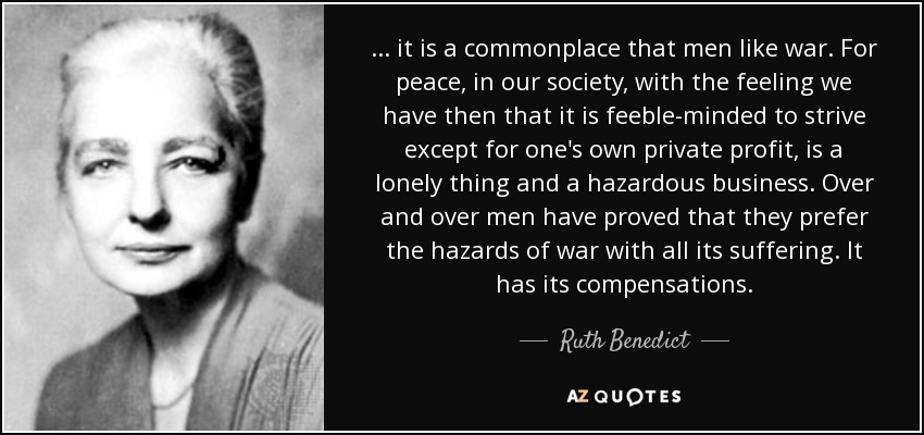 ... it is a commonplace that men like war. For peace, in our society, with the feeling we have then that it is feeble-minded to strive except for one's own private profit, is a lonely thing and a hazardous business. Over and over men have proved that they prefer the hazards of war with all its suffering. It has its compensations. - Ruth Benedict