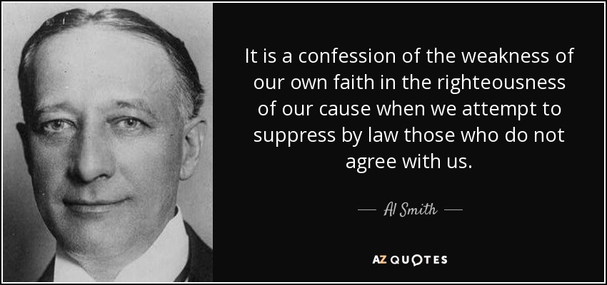 It is a confession of the weakness of our own faith in the righteousness of our cause when we attempt to suppress by law those who do not agree with us. - Al Smith