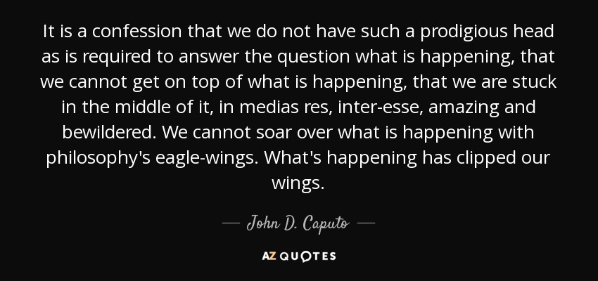 It is a confession that we do not have such a prodigious head as is required to answer the question what is happening, that we cannot get on top of what is happening, that we are stuck in the middle of it, in medias res, inter-esse, amazing and bewildered. We cannot soar over what is happening with philosophy's eagle-wings. What's happening has clipped our wings. - John D. Caputo