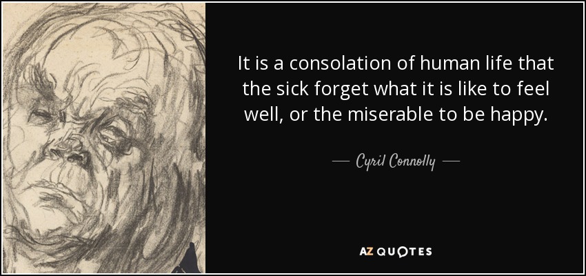 It is a consolation of human life that the sick forget what it is like to feel well, or the miserable to be happy. - Cyril Connolly