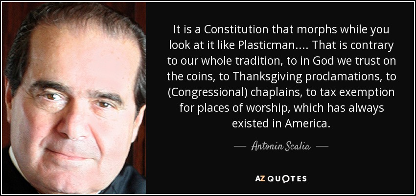 It is a Constitution that morphs while you look at it like Plasticman.... That is contrary to our whole tradition, to in God we trust on the coins, to Thanksgiving proclamations, to (Congressional) chaplains, to tax exemption for places of worship, which has always existed in America. - Antonin Scalia