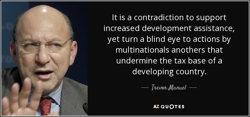 It is a contradiction to support increased development assistance, yet turn a blind eye to actions by multinationals anothers that undermine the tax base of a developing country. - Trevor Manuel