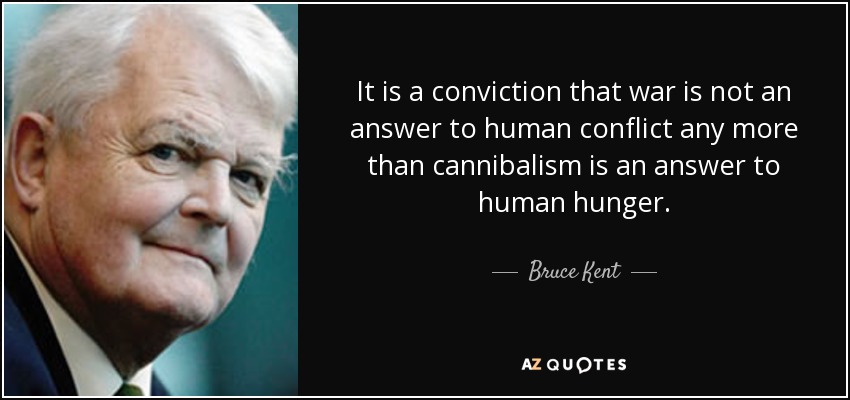 It is a conviction that war is not an answer to human conflict any more than cannibalism is an answer to human hunger. - Bruce Kent