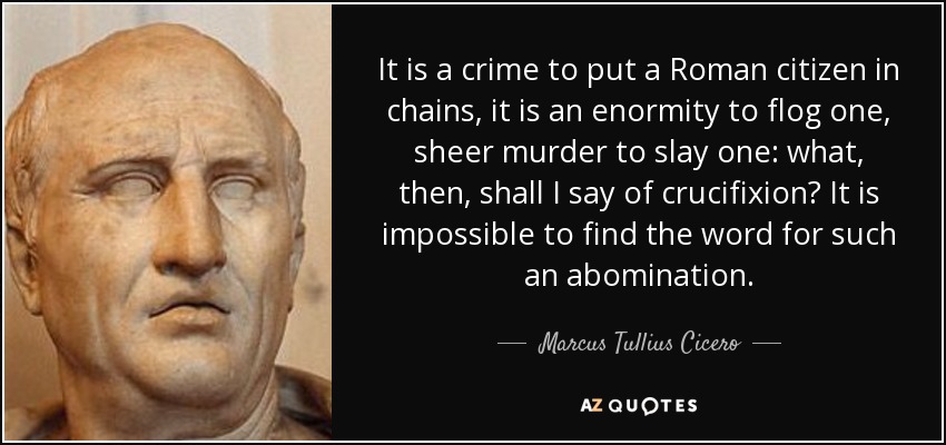 It is a crime to put a Roman citizen in chains, it is an enormity to flog one, sheer murder to slay one: what, then, shall I say of crucifixion? It is impossible to find the word for such an abomination. - Marcus Tullius Cicero