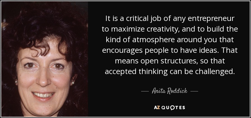 It is a critical job of any entrepreneur to maximize creativity, and to build the kind of atmosphere around you that encourages people to have ideas. That means open structures, so that accepted thinking can be challenged. - Anita Roddick