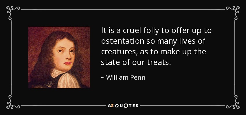 It is a cruel folly to offer up to ostentation so many lives of creatures, as to make up the state of our treats. - William Penn